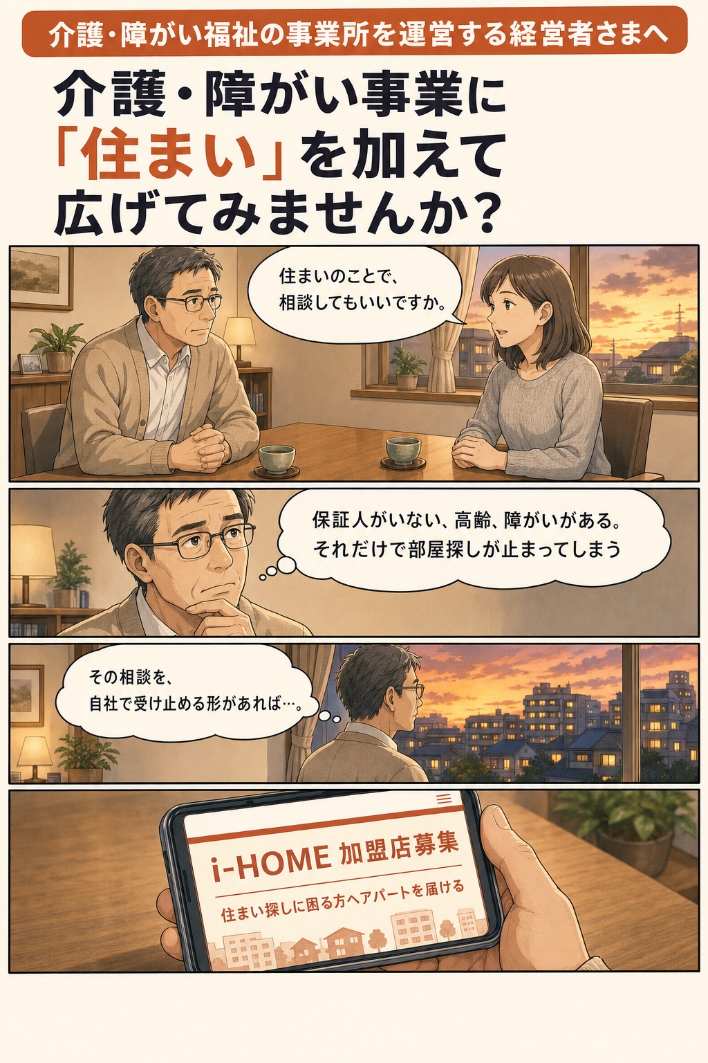 介護・障がい福祉の事業所を運営する経営者さまへ。介護・障がい事業に「住まい」を加えて広げてみませんか？ ご家族「住まいのことで、相談してもいいですか。」 社長の心の声「保証人がいない、高齢、障がいがある。それだけで部屋探しが止まってしまう」「その相談を、自社で受け止める形があれば…。」 スマホ画面「i-HOME 加盟店募集 住まい探しに困る方へアパートを届ける」